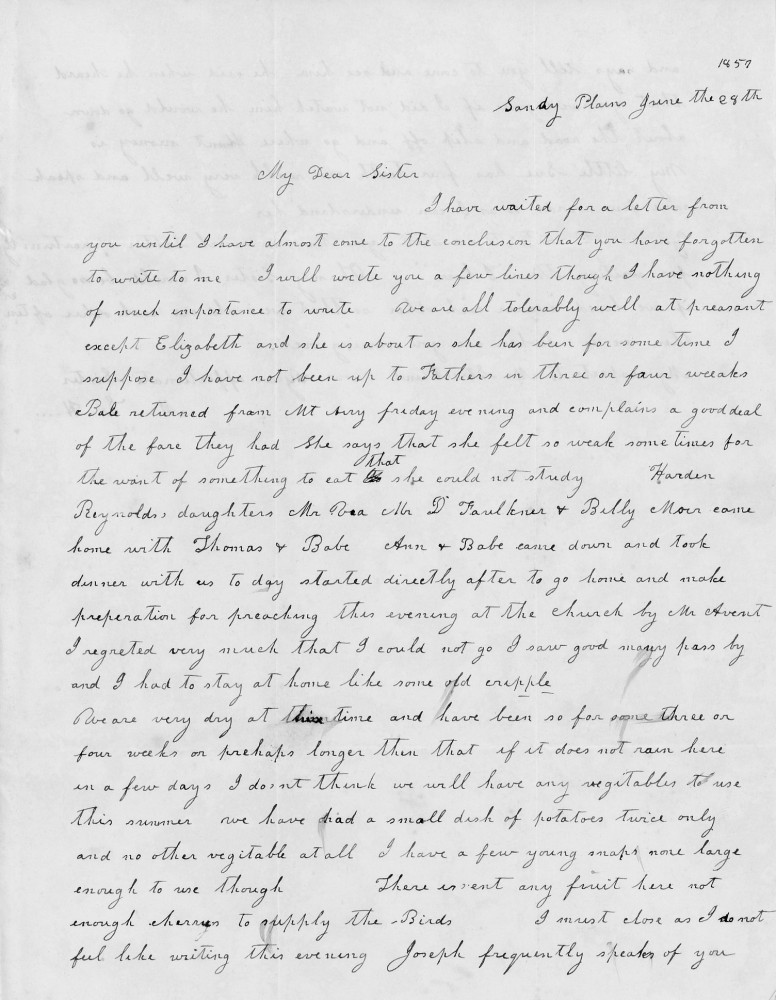 Sandy Plains June the 28th
My Dear Sister
I have waited for a letter from
you until I have almost come to the conclusion that you have forgotten
to write to me. I will write you a few lines though I have nothing
of much importance to write. We are all tolerably well at present
except Elizabeth and she is about as she has been for some time I
suppose. I have not been up to Fathers in three or four weeks.
Babe returned from Mt Airy Friday evening and complains a good deal
of the fare they had. She says that she felt so weak some times for
the want of something to eat that she could not study. Harden
Reynolds, daughters, Mr Rea, Dr Faulkner & Billy Moer came
home with Thomas & Babe. Ann & Babe came down and took
dinner with us to day started directly after to go home and make
preparation for preaching this evening at the church by Mr Averit
I regretted very much that I could not go I saw good many pass by
and I had to stay at home like some old cripple.
We are very dry at this time and have been so for some three or
four weeks or perhaps longer than that if it does not rain here
in a few days I dont think we will have any vegetables to use
this summer we have had a small dish of potatoes twice only
and no other vegetable at all. I have a few young snaps none large
enough to use though. There isn’t any fruit here not
enough cherrys to supply the Birds. I must close as I do not
feel like writing this evening. Joseph frequently speaks of you