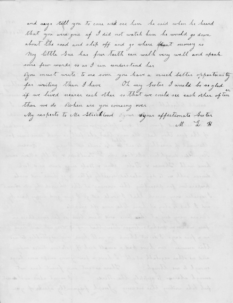 and says tell you to come and see him he said when he heard
that you were gone if I did not watch him he would go down
about the road and slip off and go where that money is.
My little Sue has four teeth can walk very well and speak
some few words so as I can understand her.
You must write to me soon you have a much better opportunity
for writing than I have. Oh my Sister I would be so glad
if we lived nearer each other so that we could see each other oftener
than we do. When are you coming over
My respects to Mr Strickland
your affectionate Sister
M L H