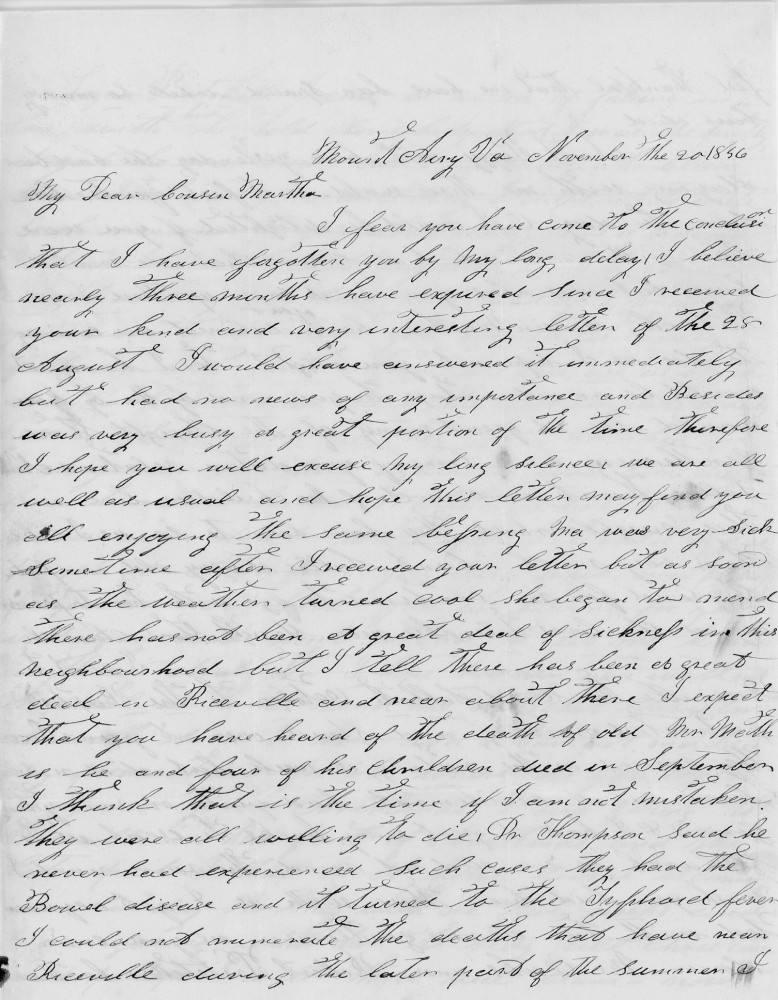 Mount Airy Va November the 20 1856
My Dear cousin Martha
I fear you have come to the conclusion
that I have forgotten you by my long delay I believe
nearly three months have expired since I received
your kind and very interesting letter of the 28
August. I would have answered it immediately
but had no news of any importance and besides
was very busy a great portion of the time therefore
I hope you will excuse my long silence we are all
well as usual and hope this letter may find you
all enjoying the same blessing. Ma was very sick
sometime after I received your letter but as soon
as the weather turned cold she began to mend
There has not been a great deal of sickness in this
neighbourhood but I tell there has been a great
deal in Riceville and near about there I expect
that you have heard of the death of old Mr M–––
as he and four of his children died in September
I think that is the time if I am not mistaken
they were all willing to die. Dr Thompson said he
never had experienced such cases they had the 
Bowel disease and it turned to the Typhoid fever 
I could not enumerate the deaths that have –––
Riceville during the later part of the summer I