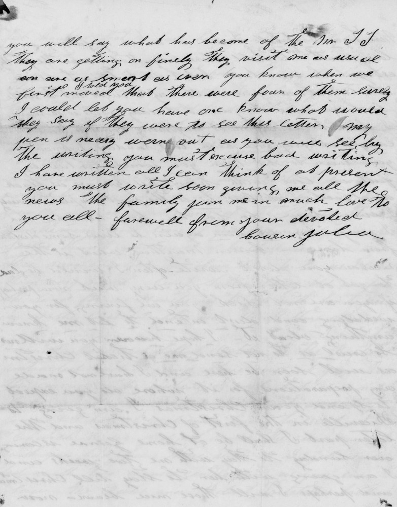 you will say what has become of the Mr J J.
they are getting on finely. They visit me as usual
an are as smart as ever. You know when we
first moved I told you that there were four of them surely
I could let you have one know what would
they say if they were to see this letter. My
pen is nearly worn out as you will see by
the writing you must excuse bad writing.
I have written all I can think of as present
you must write soon giving me all the
news of the family. ––– me in much love to
you all farewell from your devoted
Cousin Julia