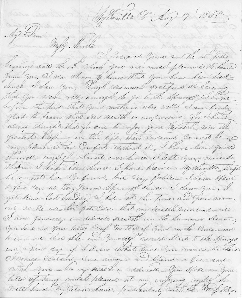 Wytheville Va July 19 1853

My Dear 
Miss Martha,

I received yours on the 15th ...
bearing date the 13th, which gave me much pleasure to hear 
from you. I was sorry to hear that you have been sick 
since I saw you, though was much gratified at hearing 
that you were well enough to go to the spring. I hope 
before this time that your mother is also well. I am truly 
glad to learn that her health is improving, for I have 
always thought that for one to enjoy good health, was the 
greatest blessings in this life, then certainly cannot keep 
any pleasure or comfort without it. I have been quite 
unwell myself almost ever since I left you, more so 
than I have been since I have been in Wytheville. Though 
have not been confined, but very feeble. I have spent 
a few days at the Grason Spring. Since I saw you, I 
got home last Sunday. I hope at this time and from now 
out as the weather gets cold, that my health will improve. 
I am generally in delicate health in the summer season. 
You said in your letter Miss H that if your mother continued 
to improve that she and yourself would start to the Spring 
in a few days if I knew what time you would be there 
I would certainly come down and spend a few days 
with you as my health is delicate. You spoke in your 
letter of being much pleased at my enjoying myself so 
well since my return home. Particularly wish the Miss H ...
