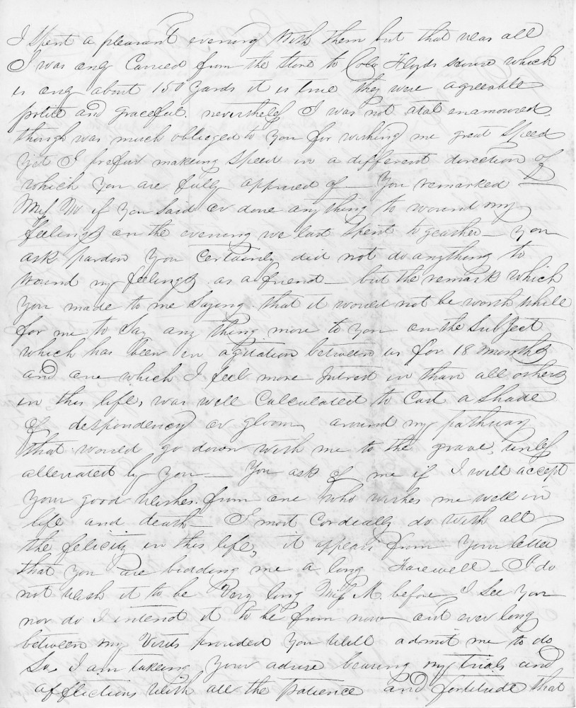 I spent a pleasant evening with them but this was all. 
I was only carried from the store to ... which 
is only about 150 yards .... They were agreeable, 
polite, and graceful, nevertheless, I was not at all enamored 
though I am much obliged to you for wishing me great speed. 
Yet I regret making speed in a different direction of 
which you are fully apprised of. You remarked 
Miss H if you said or done any thing to wound my 
feelings on the evening we last spent together. You
ask pardon you certainly did not do anything to 
wound my feelings as a friend, but the remark which 
you made to me saying that it would not be worthwhile 
for to say any thing more to you on the subject 
which which has been an agitation between us for 18 months 
and one which I feel more interest in than all others 
in this life, was well calculated to cast a shadow 
of despondency or gloom, around my pathway 
that would go down with me to the grave only 
alleviated by you. You ask of me if I would accept 
your good wishes. From one who wishes me well in 
life and death. I most cordially do wish all 
the felicity in this life, it appears from your letter 
you are bidding me a long farewell. I do 
not wish it to be very long Miss H before I see you 
nor do I intend it to be from now and ever long 
between my visits provided you will admit me to do 
so. I am taking your advice bearing my trials and 
afflictions with all the patience and fortitude that