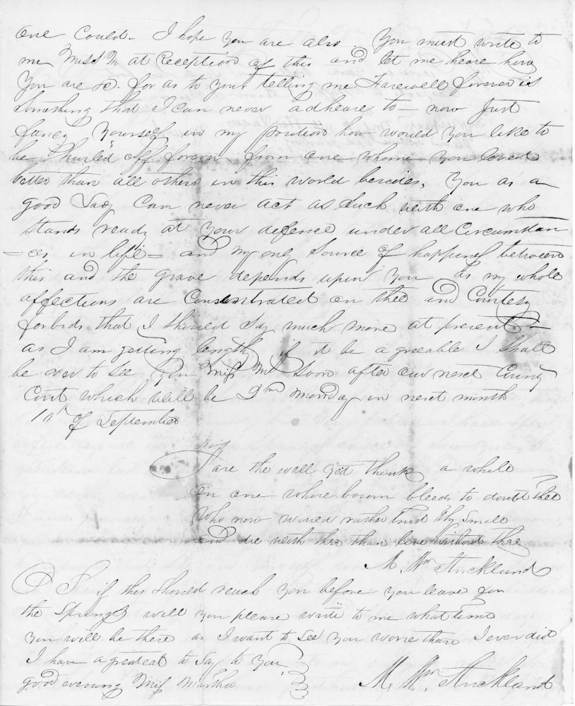 one could. I hope you are also. You must write to 
me Miss H at reception of this and let me hear how 
you are. For as to you telling me farewell forever is 
something that I can never adhere to. Now just 
fancy yourself in my portion. How would you like to 
be hurled off forever from one whom loved 
better than all others in the world besides. You as a 
good lady can never act as such with one who 
stands ready at your defence under all circumstances 
in life, and my one source of happiness between 
this and the grave depends upon you. As my whole 
affections are concentrated on thee and courtesy 
forbids that I should say much more at present 
as I am getting lengthy. if it be agreeable. I shall 
be over to see you Miss H soon after our next County 
Court which will be 2nd Monday in next month 
10 of September.

Fare thee well yet think a while
On one whose bosom bleeds to doubt thee,
Who now would rather trust thy smile,
And die with thee than live without thee.

M. W. Strickland

P S If this should reach you before you leave for 
the Springs, will you please write to me what time 
you will be there as I want to see you more than I ever did.
I have a great deal to say to you…

Good evening, Miss Martha.

M. W. Strickland