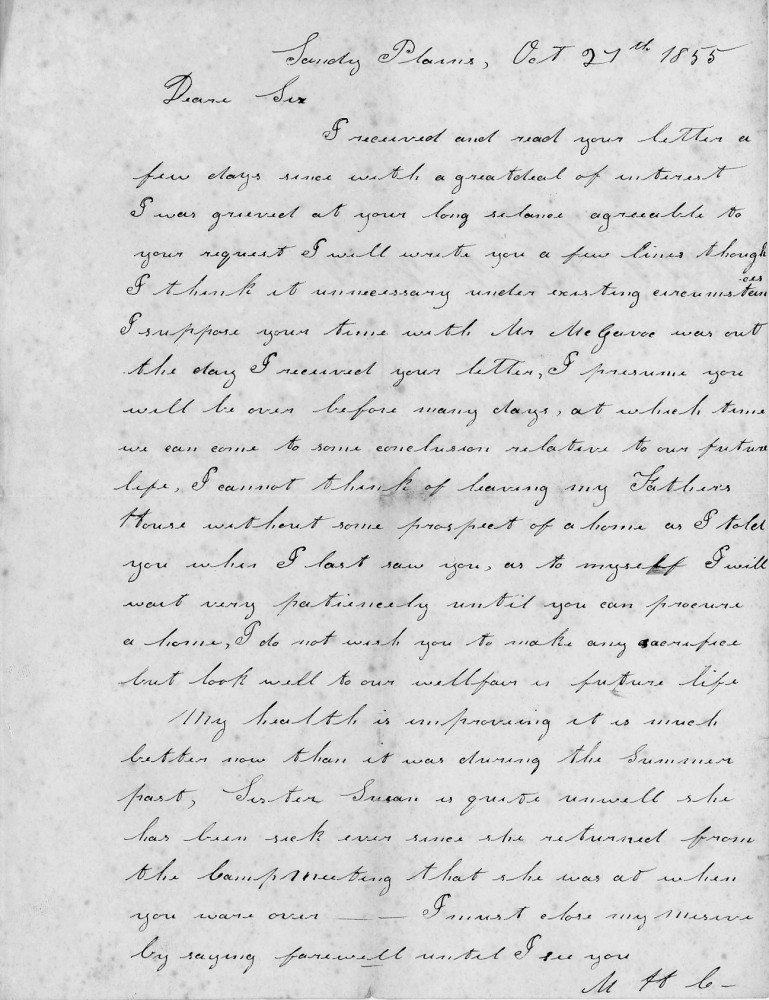 Sandy Plains, Oct 27th 1855

Dear Sir

I received and read your letter a 
few days since with a great deal of interest. 
I was grieved at your long silence agreeable to 
your request, I will write you a few lines, though 
I think it unnecessary under existing circumstances.
I suppose your time with Mr. McGave was out 
the day I received your letter, I presume you 
will be over before many days, at which time 
we can come to some conclusion relative to our future 
life. I cannot think of leaving my Father’s 
house without some prospect of a home as I told 
you when I last saw you, as to myself, I will 
wait very patiently until you can procure 
a home, I do not wish you to make any sacrifice 
but look well to our welfare in future life.
My health is improving it is much 
better now than it was during the summer 
past, Sister Susan is quite unwell she 
has been sick ever since she returned from 
the camp meeting that she was at when 
you were over. I must close my missive 
by saying farewell until I see you.

M. H. C.

Note providing historical context for “Sandy Plains” mentioned in the letter: 
Sandy Plains was a community in Patrick County, Virginia, known from historical post office records. 
Its exact modern status is unclear, possibly renamed or merged into another area.