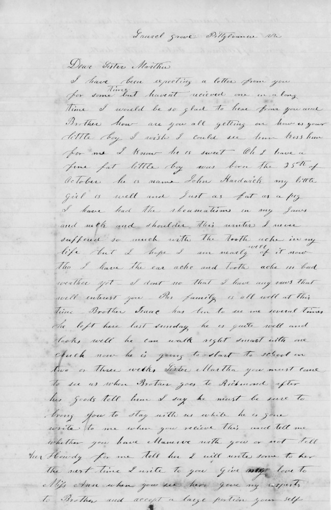 Laurel grove Pittsylvania [County] Va
27 January 1852

Dear Sister Martha
I have been expecting a letter from you
living but haven’t received one in a long
time. I would be so glad to hear from you and
Brother how are you all getting on how is your
little boy. I wish I could see him kiss him
for me. I know he is sweet. Oh I have a
fine fat little boy was born the 25th of
October he is named John Hardwick my little
girl is well and just as fat as a pig
I have had the rheumatisms in my jaws
and neck and shoulder. This winter I never
suffered so much with the tooth ache in my
life but I hope I am nearly well of it now
tho I have the ear ache and tooth ache in bad
weather yet. I don’t no that I have my news that
will interest you. Pa’s family is all well at this
time. Brother Isaac has ben to see me several times
he left here last Sunday he is quite well and
looks well he can walk right smart with one
crutch now he is going to start to school in
two or three weeks. Sister Martha you must come
to see us when Brother goes to Richmond after
his goods tell him I say he must be sure to
bring you to stay with us while he is gone.
Write to me when you receive this and tell me
whether you have Manerve with you or not tell
her howdy for me tell her. I will write soon to her
the next time I write to you. Give my love to
Miss Anne when you see her give my respects
to Brother and accept a large portion your self