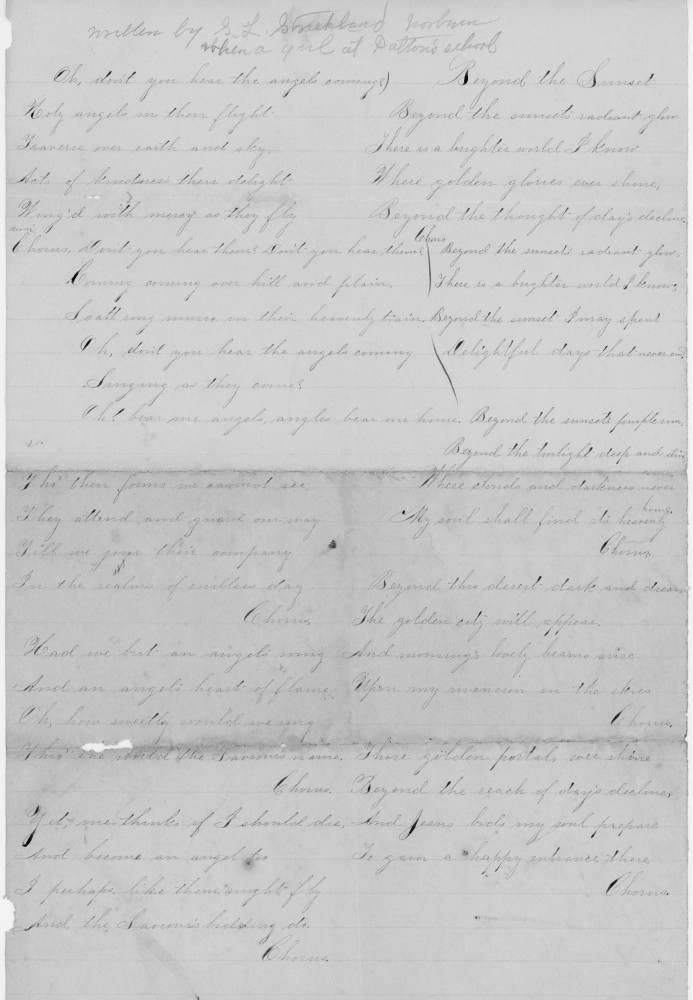 Written by S. L. Strickland
When a girl at Dalton’s School

Oh, don’t you hear the angels coming,Holy angels in their flight?
Traverse o’er earth and sky,
Notes of loveliness their delight,
Charged with mercy as they fly.

Chorus:
Oh, don’t you hear them? Don’t you hear them?
Coming, coming o’er hill and plain,
I call my name in their heavenly strain.
Oh, don’t you hear the angels coming,Singing as they come?
Oh, bear me angels, angels bear me home.

It is their forms we cannot see,
They attend and guard our way,
With me join their company
For the realms of endless day.

Chorus:
Had we but an angel’s wing,
And an angel’s heart of flame,
Oh, how sweetly would we sing
This anthem of the Saviour’s name.

Chorus:
Yet give thanks, if I should die,
And become an angel too,
I perhaps like them might fly,
And the Saviour’s bidding do.

Beyond the Sunset

Beyond the sunset’s radiant glow,
There is a brighter world I know,
Where golden glories ever shine,
Beyond the thought of days decline.

Chorus:
Beyond the sunset’s radiant glow,
There is a brighter world I know,
Beyond the sunset I may spend,
Delightful days that never end.

Beyond the sunset’s purple rim,
Beyond the twilight deep and dim,
Where clouds and darkness never hung,
My soul shall find its heavenly home.

Chorus:
Beyond the sunset’s dark and drear,
The golden city will appear,
And morning’s lovely beams arise,
Upon my mansion in the skies.

Chorus:
There golden portals ever shine,
Beyond the reach of days decline,
And Jesus bids my soul prepare,
To gain a happy entrance there.