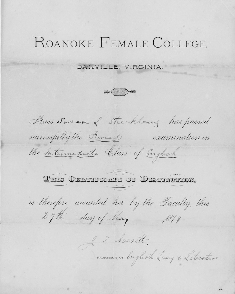 Roanoke Female College
Danville, Virginia

Miss Susan L. Strickland has passed successfully the Final examination in the Intermediate Class of English

This Certificate of Distinction,
is therefore awarded her by the Faculty, this 27th day of May 1879

J. T. Averett,
Professor of English Lang. & Literature