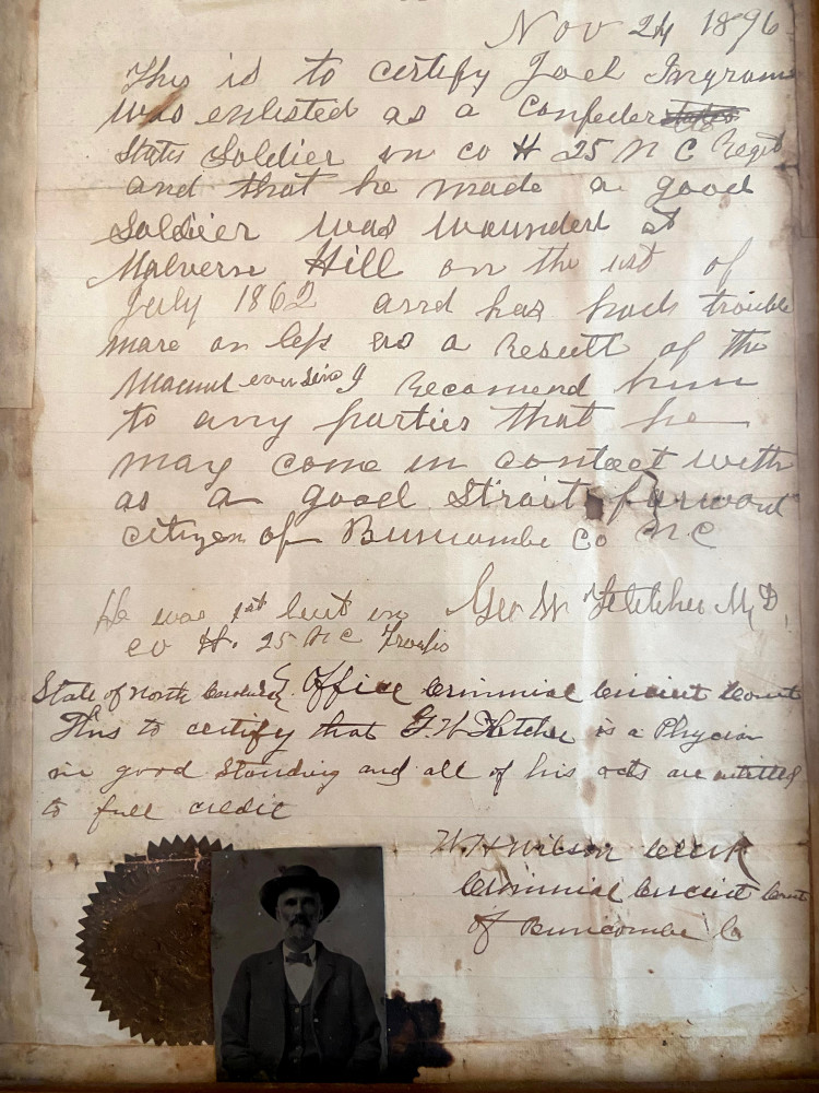 Nov 24, 1896

This is to certify Joel Ingram who enlisted as a Confederate State Soldier in Co H 25 NC Regt and that he made a good soldier. 
Was wounded at Malvern Hill on the 1st of July 1862 and has had trouble more or less as a result of the wound ever since. 
I recommend him to any parties that he may come in contact with as a good straight forward citizen of Buncombe Co NC.

He was 1st Lieut in Co H 25 NC Troops.
Geo W. Fletcher, M.D.

State of North Carolina
Office Criminal Circuit Court
This is to certify that Geo. W. Fletcher is a Physician in good standing and all of his acts are entitled to full credit.

W. T. Wilson, Clerk
Criminal Circuit Court of Buncombe Co.

(Affixed photo of Joel Ingram)