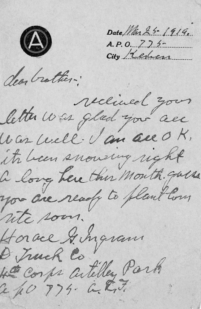 Date: Mar 25, 1919 A. P. O.: 775 City: Kerben Dear Brother, Received your letter. Was glad you are well. I am all OK. It’s been snowing right along here this month. Guess you are ready to plant corn. Write soon. Horace G. Ingram D Truck Co 4th Corps Artillery Park A.P.O. 775, A.E.F.